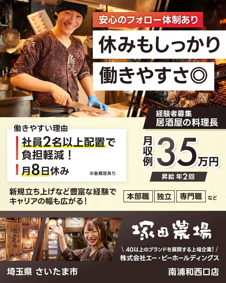 株式会社エー・ピーホールディングス 塚田農場 安心のフォロー体制あり 休みもしっかり働きやすさ◎ 社員2名以上配置で負担軽減! 月8日休み ※各規定あり 月収例35万円 昇給年2回 新規立ち上げなど豊富な経験でキャリアの幅も広がる! 本部職 独立 専門職など 40以上のブランドを展開する上場企業! 埼玉県さいたま市 南浦和西口店 居酒屋の料理長