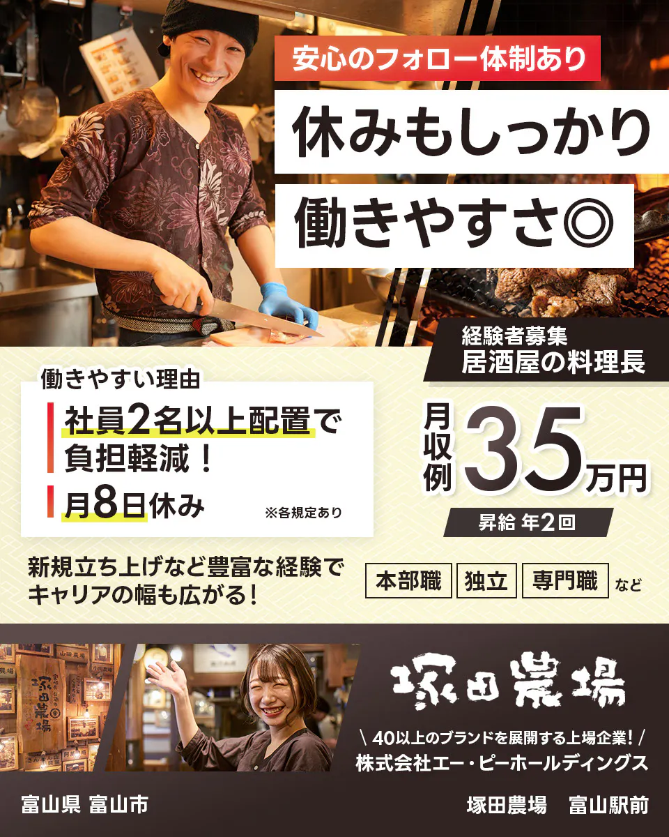 株式会社エー・ピーホールディングス 塚田農場 安心のフォロー体制あり 休みもしっかり働きやすさ◎ 社員2名以上配置で負担軽減! 月8日休み ※各規定あり 月収例35万円 昇給年2回 新規立ち上げなど豊富な経験でキャリアの幅も広がる! 本部職 独立 専門職など 40以上のブランドを展開する上場企業! 居酒屋の料理長