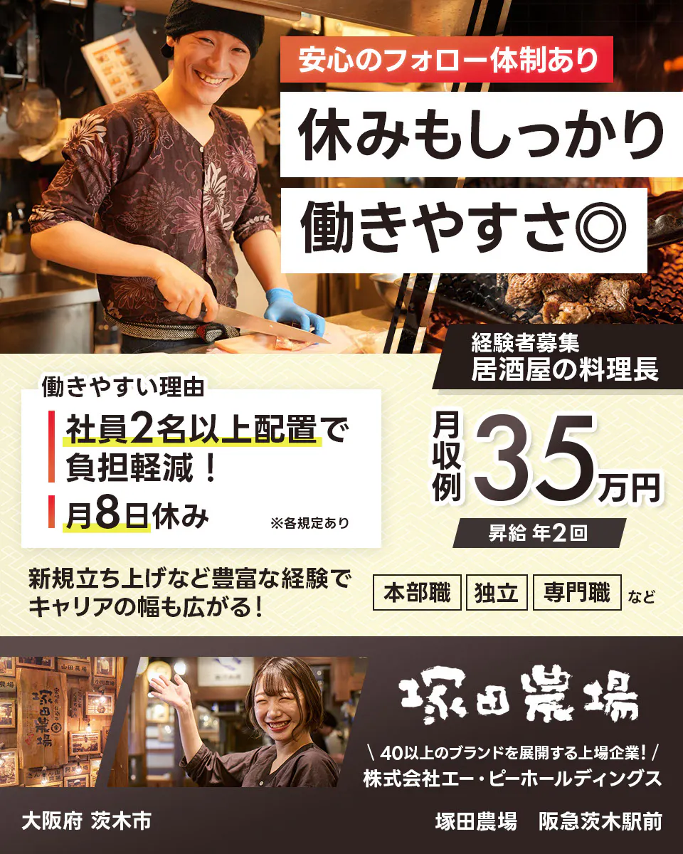 株式会社エー・ピーホールディングス　塚田農場　安心のフォロー体制あり　休みもしっかり働きやすさ◎　社員2名以上配置で負担軽減！　月8日休み　※各規定あり　月収例35万円　昇給年2回　新規立ち上げなど豊富な経験でキャリアの幅も広がる！　本部職　独立　専門職など　40以上のブランドを展開する上場企業！　居酒屋の料理長