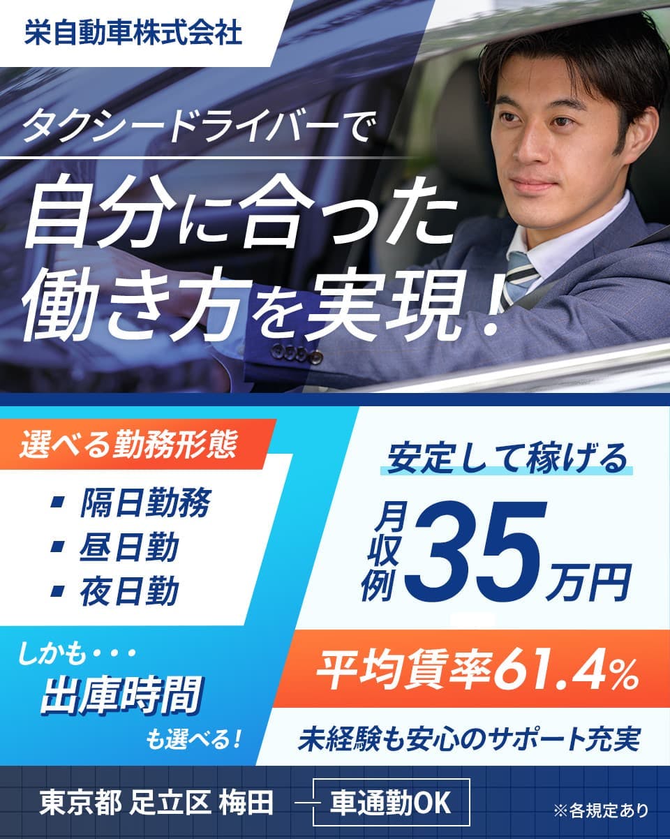 栄自動車株式会社　タクシードライバーで自分に合った働き方を実現！　選べる勤務形態　隔日勤務　昼日勤　夜日勤　しかも…出庫時間も選べる！　安定して稼げる月収例35万円　平均賃率61.4％　未経験も安心のサポート充実　東京都足立区梅田　車通勤OK　※各規定あり