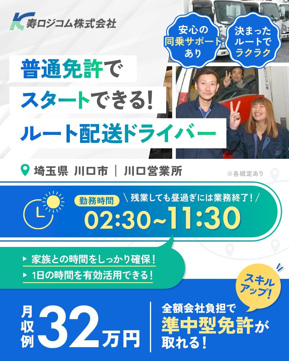 寿ロジコム株式会社 普通免許でスタートできる!ルート配送ドライバー 安心の同乗サポートあり 決まったルートでラクラク 埼玉県川口市 川口営業所 勤務時間 残業しても昼前には業務終了!02:30~11:30 家族との時間をしっかり確保! 1日の時間を有効活用できる! 月収例32万円 全額会社負担で準中型免許が取れる! スキルアップ! ※各規定あり