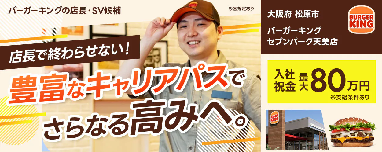 株式会社ビーケー・ジャパン の店長・SV候補 ※各規定あり BURGER KING 店長で終わらせない！ 豊富なキャリアパスでさらなる高みへ。入社祝金 最大80万円 ※支給条件あり　バーガーキングセブンパーク天美店　大阪府　松原市