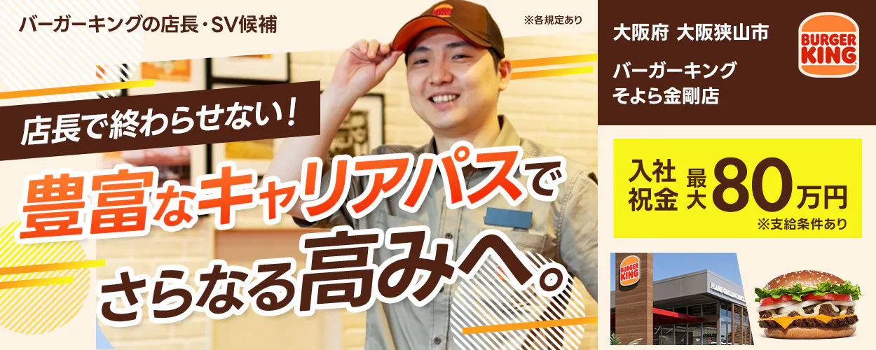 株式会社ビーケー・ジャパン の店長・SV候補 ※各規定あり BURGER KING 店長で終わらせない！ 豊富なキャリアパスでさらなる高みへ。入社祝金 最大80万円 ※支給条件あり　バーガーキングそよら金剛店　大阪府　大阪狭山市