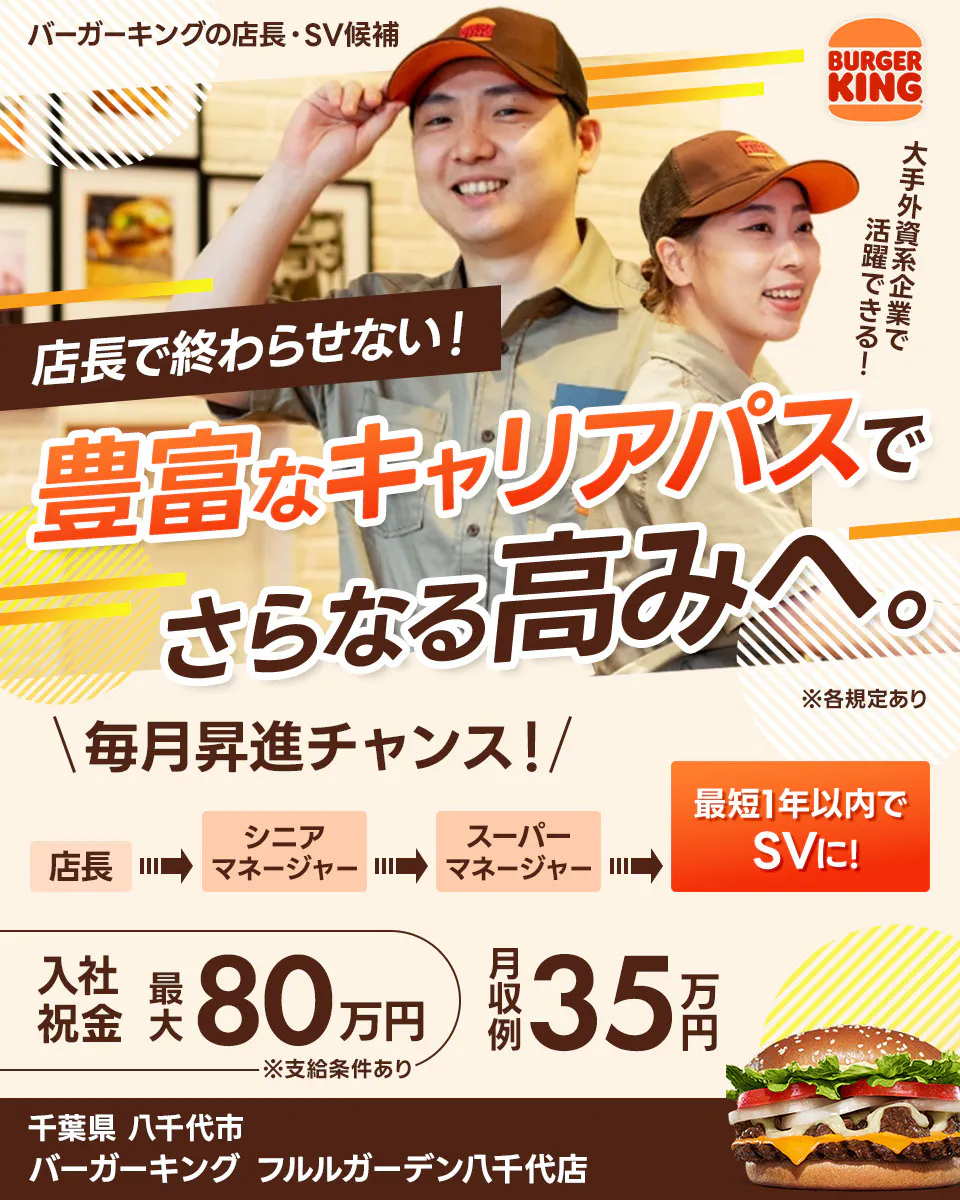 株式会社ビーケー・ジャパンの店長・SV候補 BURGER KING 大手外資系企業で活躍できる! 店長で終わらせない! 豊富なキャリアパスでさらなる高みへ。 ※各規定あり \毎月昇進チャンス!/ 最短1年以内でSVに! 店長 シニアマネージャー スーパーマネージャー さらにキャリアが広がる社内公募あり 月収例 35万円 入社祝金 最大80万円 ※支給条件あり バーガーキングフルルガーデン八千代店 千葉県 八千代市