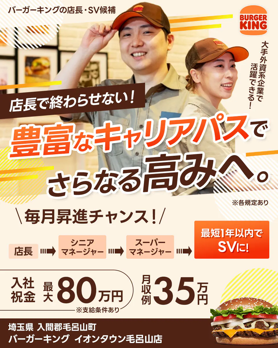 株式会社ビーケー・ジャパンの店長・SV候補 BURGER KING 大手外資系企業で活躍できる! 店長で終わらせない! 豊富なキャリアパスでさらなる高みへ。 ※各規定あり \毎月昇進チャンス!/ 最短1年以内でSVに! 店長 シニアマネージャー スーパーマネージャー さらにキャリアが広がる社内公募あり 月収例 35万円 入社祝金 最大80万円 ※支給条件あり バーガーキングイオンタウン毛呂山店 埼玉県 入間郡毛呂山町
