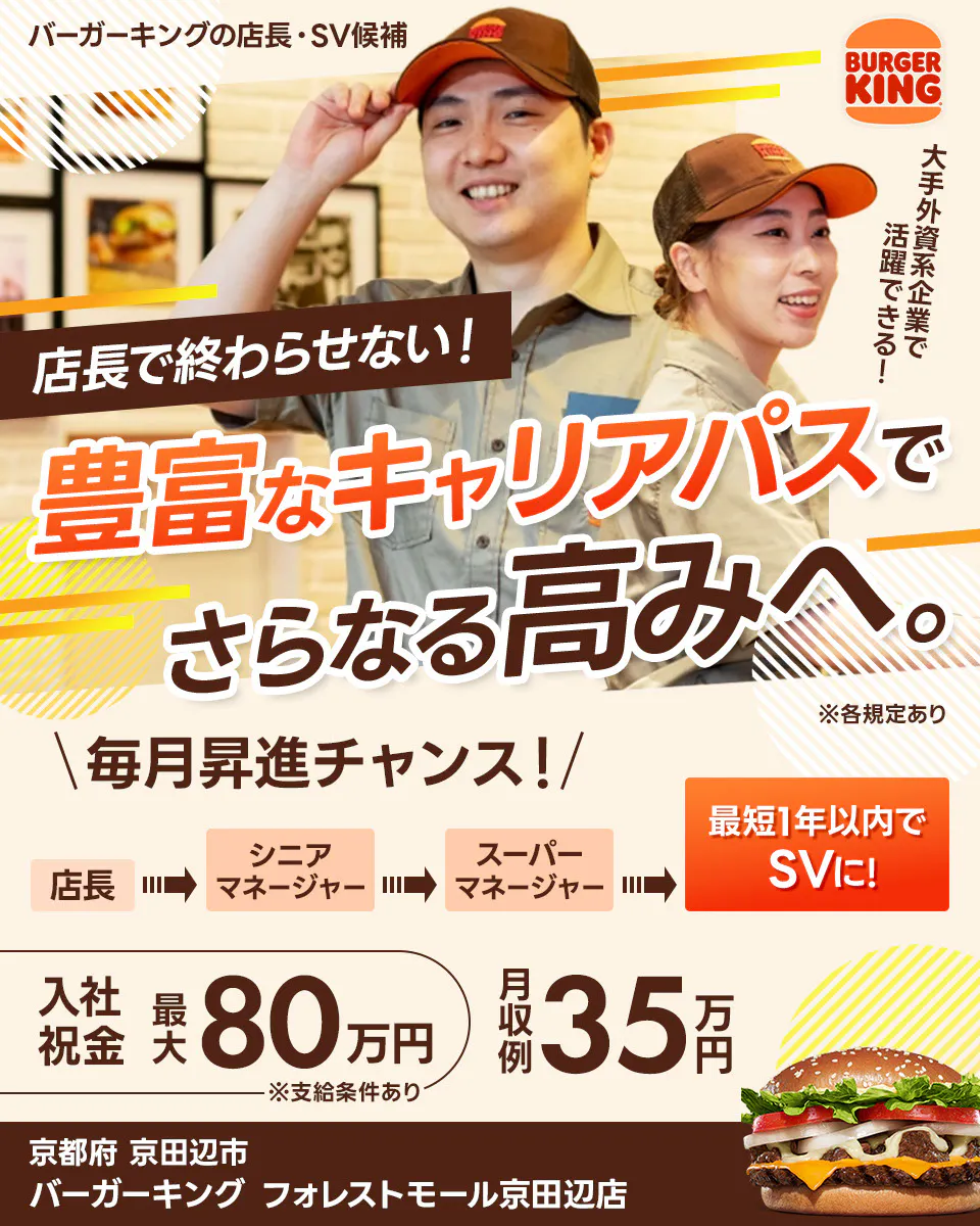 株式会社ビーケー・ジャパンの店長・SV候補 BURGER KING 大手外資系企業で活躍できる! 店長で終わらせない! 豊富なキャリアパスでさらなる高みへ。 ※各規定あり \毎月昇進チャンス!/ 最短1年以内でSVに! 店長 シニアマネージャー スーパーマネージャー さらにキャリアが広がる社内公募あり 月収例 35万円 入社祝金 最大80万円 ※支給条件あり バーガーキングフォレストモール京田辺店 京都府 京田辺市