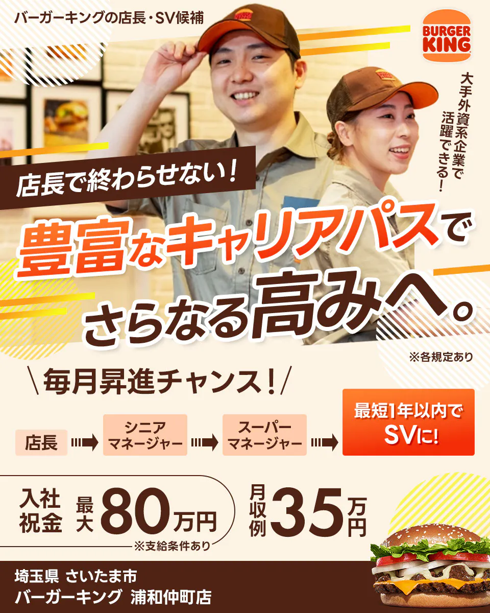 株式会社ビーケー・ジャパンの店長・SV候補 BURGER KING 大手外資系企業で活躍できる! 店長で終わらせない! 豊富なキャリアパスでさらなる高みへ。 ※各規定あり \毎月昇進チャンス!/ 最短1年以内でSVに! 店長 シニアマネージャー スーパーマネージャー さらにキャリアが広がる社内公募あり 月収例 35万円 入社祝金 最大80万円 ※支給条件あり バーガーキング浦和仲町店 埼玉県 さいたま市