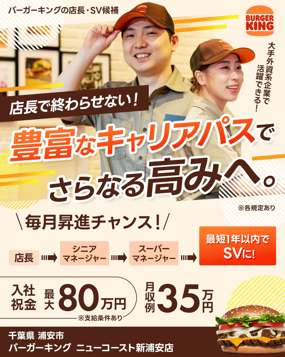 株式会社ビーケー・ジャパンの店長・SV候補 BURGER KING 大手外資系企業で活躍できる！ 店長で終わらせない！ 豊富なキャリアパスでさらなる高みへ。 ※各規定あり \毎月昇進チャンス！/ 最短1年以内でSVに！ 店長 シニアマネージャー スーパーマネージャー さらにキャリアが広がる社内公募あり 月収例 35万円 入社祝金 最大80万円 ※支給条件あり　バーガーキングニューコースト新浦安店　千葉県　浦安市