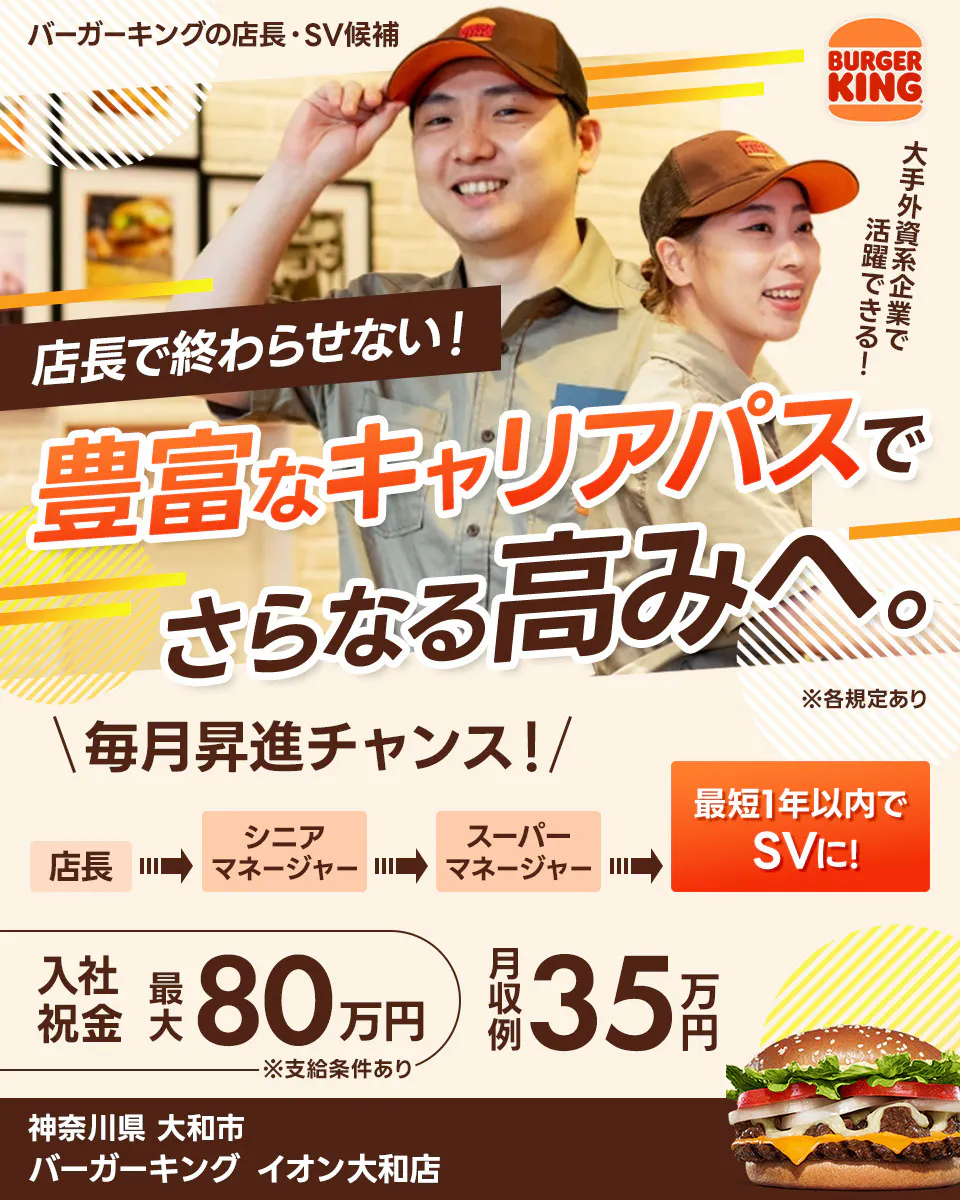 株式会社ビーケー・ジャパンの店長・SV候補 BURGER KING 大手外資系企業で活躍できる! 店長で終わらせない! 豊富なキャリアパスでさらなる高みへ。 ※各規定あり \毎月昇進チャンス!/ 最短1年以内でSVに! 店長 シニアマネージャー スーパーマネージャー さらにキャリアが広がる社内公募あり 月収例 35万円 入社祝金 最大80万円 ※支給条件あり バーガーキングイオン大和店 神奈川県 大和市