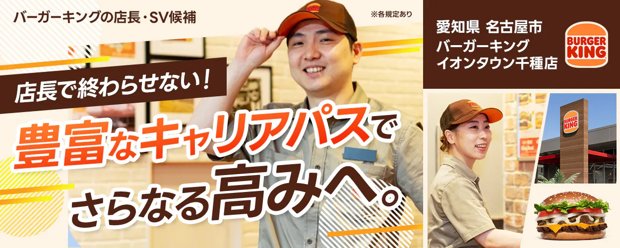 株式会社ビーケー・ジャパン バーガーキングの店長・SV候補 ※各規定あり 愛知県名古屋市 バーガーキングイオンタウン千種店 BURGER KING 店長で終わらせない! 豊富なキャリアパスでさらなる高みへ。