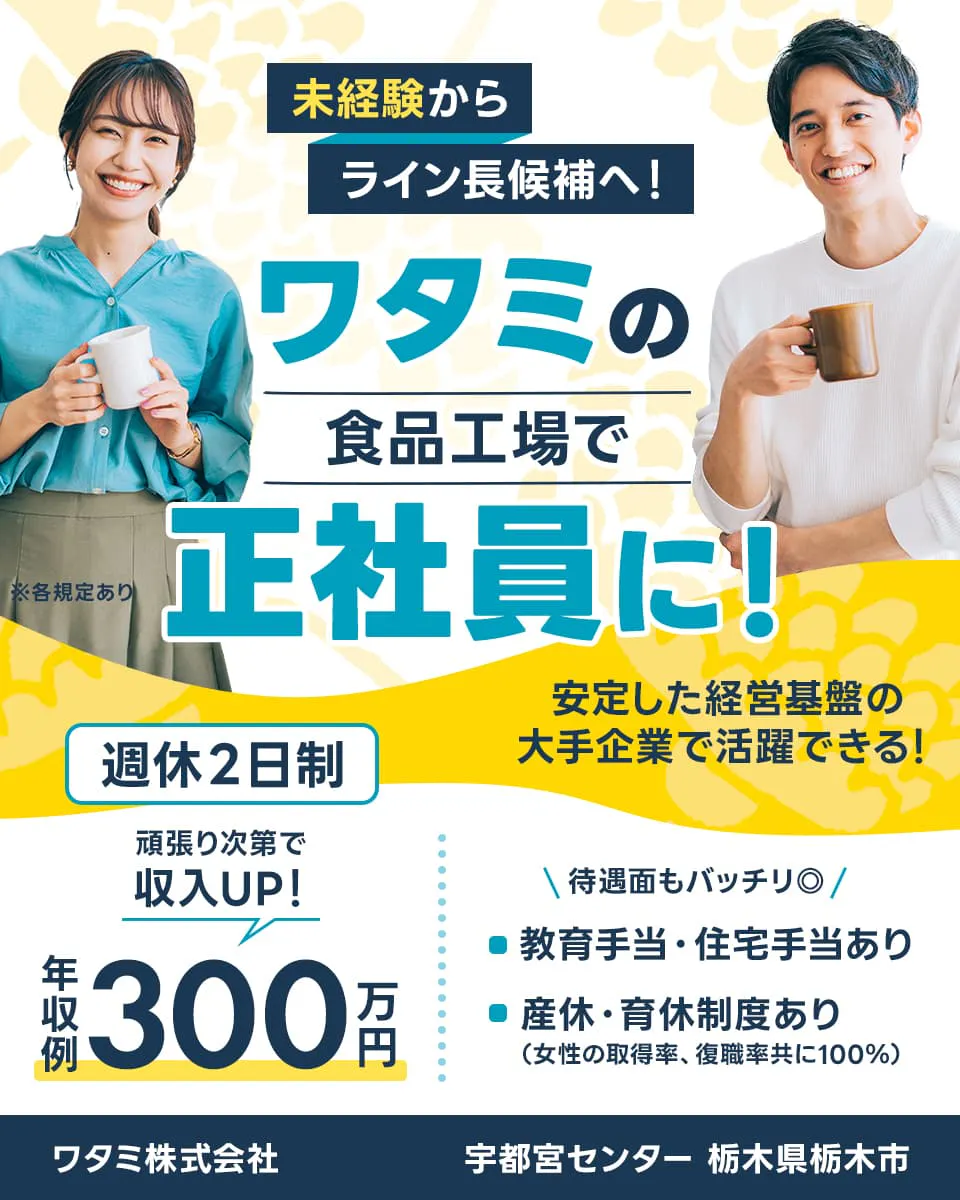 ワタミ　未経験からライン長候補へ　ワタミの食品工場で正社員に　安定した経営基盤の大手企業で活躍できる　※各規定あり　週休２日制　頑張りしだいで収入UP　年収例３００万円　待遇面もバッチリ　教育手当、住宅手当あり　産休、育休制度あり　女性の取得率、復職率ともに１００%　ワタミ株式会社　宇都宮センター　栃木県栃木市