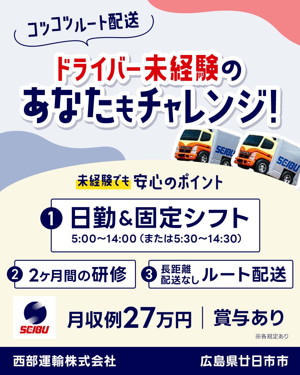 西部運輸株式会社　コツコツルート配送　ドライバー未経験のあなたもチャレンジ！　未経験でも安心のポイント　日勤・固定シフト　5時から14時または5時半から14時半　2ヶ月間の研修　長距離配送なしルート配送　月収例27万円　賞与あり　広島県廿日市市　※各規定あり