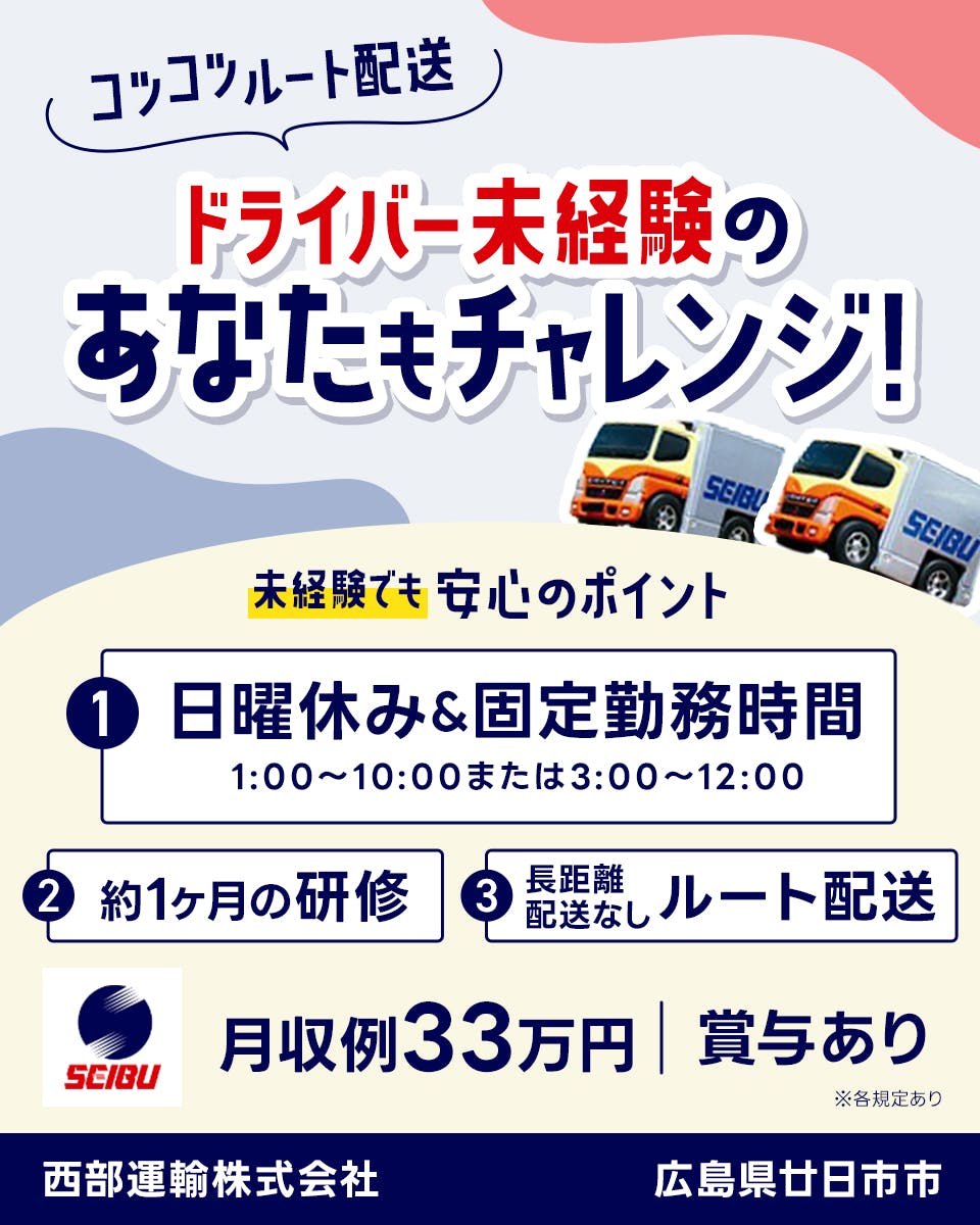 西部運輸株式会社　コツコツルート配送　ドライバー未経験のあなたもチャレンジ！　未経験でも安心のポイント　日曜休み・固定勤務時間　1時から10時または3時から12時　約1ヶ月間の研修　長距離配送なしルート配送　月収例33万円　賞与あり　広島県廿日市市　※各規定あり