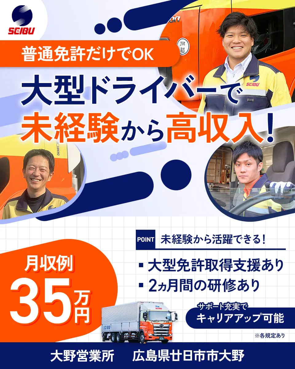 西部運輸株式会社　普通免許だけでOK　大型ドライバーで未経験から高収入！　月収例35万円　未経験から活躍できる！　大型免許取得支援あり　2か月間の研修あり　サポート充実でキャリアアップ可能　※各規定あり　大野営業所　広島県廿日市市大野