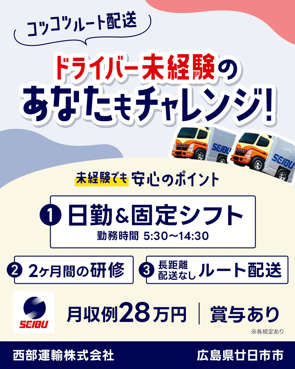 西部運輸株式会社　コツコツルート配送　ドライバー未経験のあなたもチャレンジ！　未経験でも安心のポイント　日曜休み・固定シフト　勤務時間　5時半から14時半　約1ヶ月間の研修　長距離配送なしルート配送　月収例28万円　賞与あり　広島県廿日市市　※各規定あり