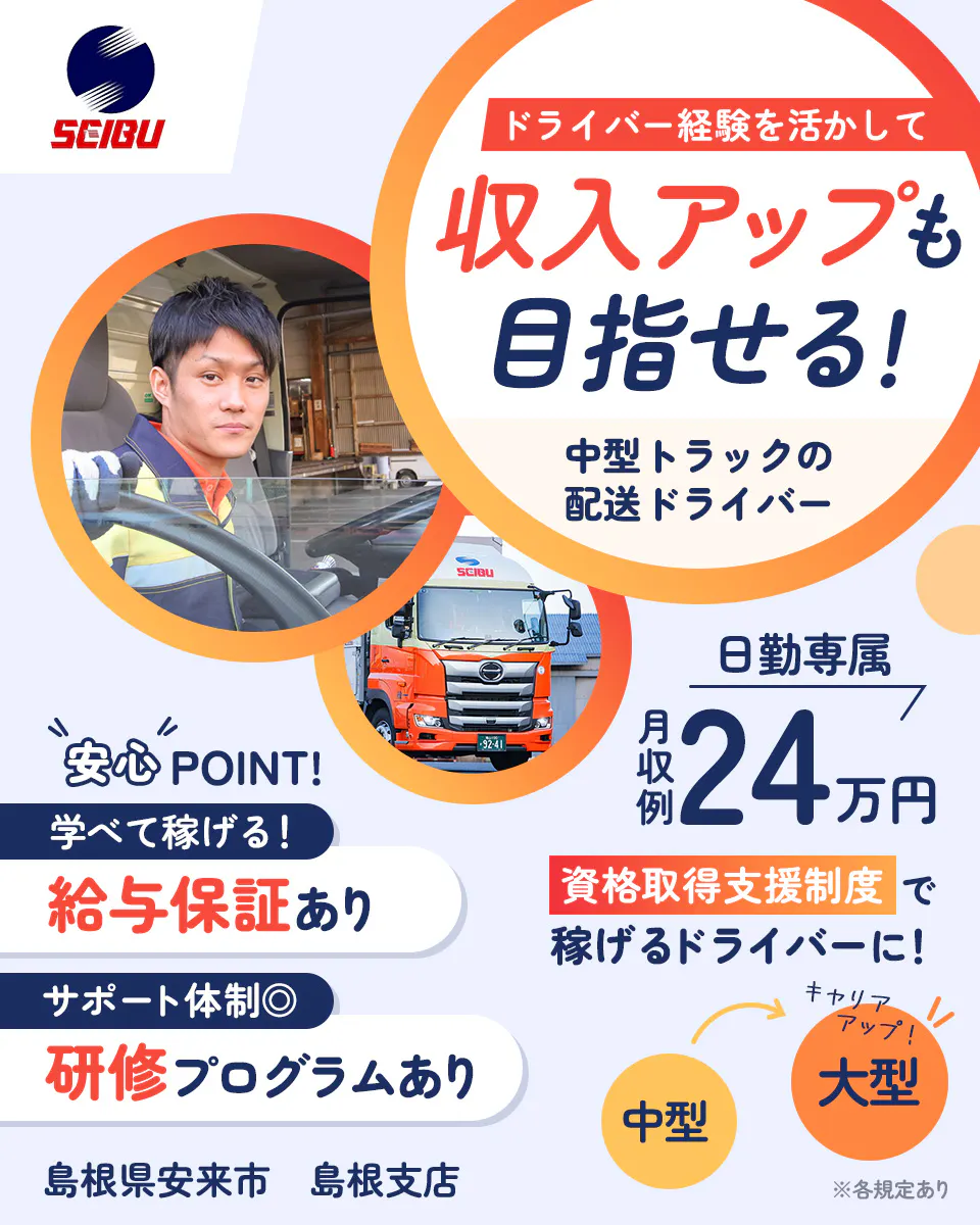 西部運輸株式会社　ドライバー経験を活かして　収入アップも目指せる！　中型トラックの配送ドライバー　安心POINT　学べて稼げる！　給与保証あり　サポート体制　研修プログラムあり　日勤専属　月収例24万円　資格取得支援制度で稼げるドライバーに！　中型　大型　キャリアアップ　島根県案来市　島根支店　※各規定あり
