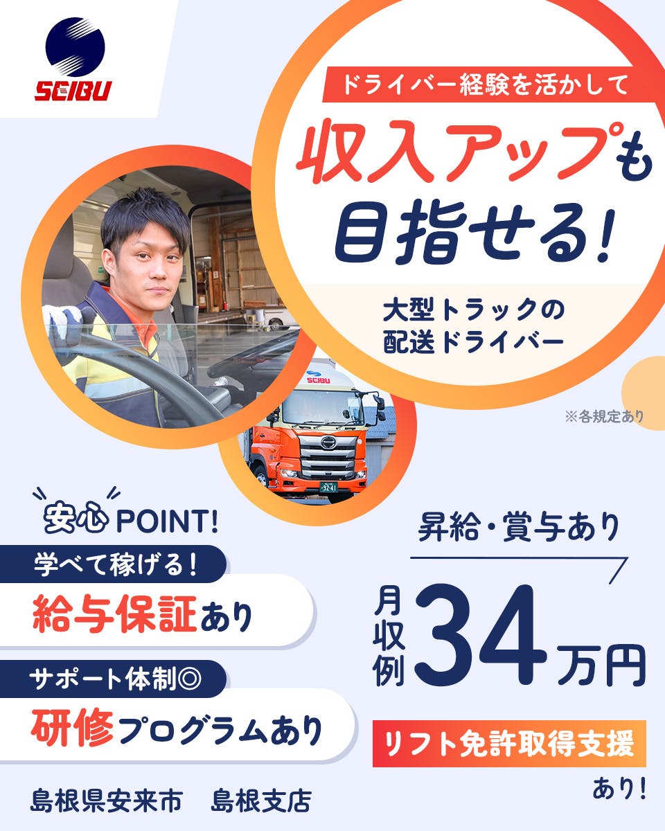 西部運輸株式会社　ドライバー経験を活かして　収入アップも目指せる！　大型トラックの配送ドライバー　安心POINT　学べて稼げる！　給与保証あり　サポート体制　研修プログラムあり　昇給・賞与あり　月収例34万円　普通免許で入社後　リフト免許取得支援あり！　島根県案来市　島根支店　※各規定あり
