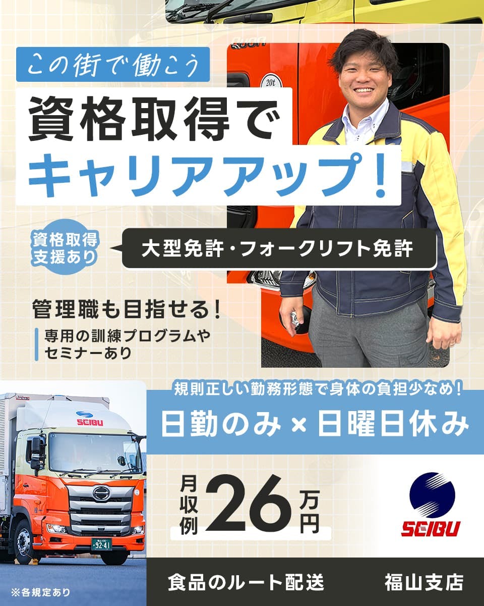 西部運輸株式会社 この街で働こう 資格取得でキャリアアップ! 資格取得支援あり大型免許・フォークリフト免許 管理職も目指せる 専用の訓練プログラムやセミナーあり 規則正しい勤務形態で体の負担少なめ 日勤のみ 日曜日休み 月収例26万円 食品のルート配送 福山支店 ※各規定あり