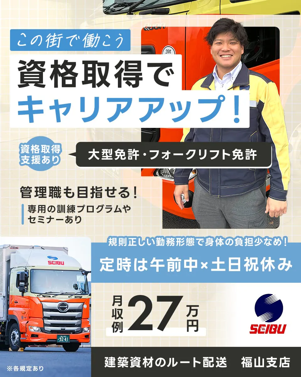 西部運輸株式会社　この街で働こう　資格取得でキャリアアップ！　資格取得支援あり大型免許・フォークリフト免許　管理職も目指せる　専用の訓練プログラムやセミナーあり　規則正しい勤務形態で体の負担少なめ　定時は午前中　土日祝休み　月収例２７万円　建築資材のルート配送　福山支店　※各規定あり