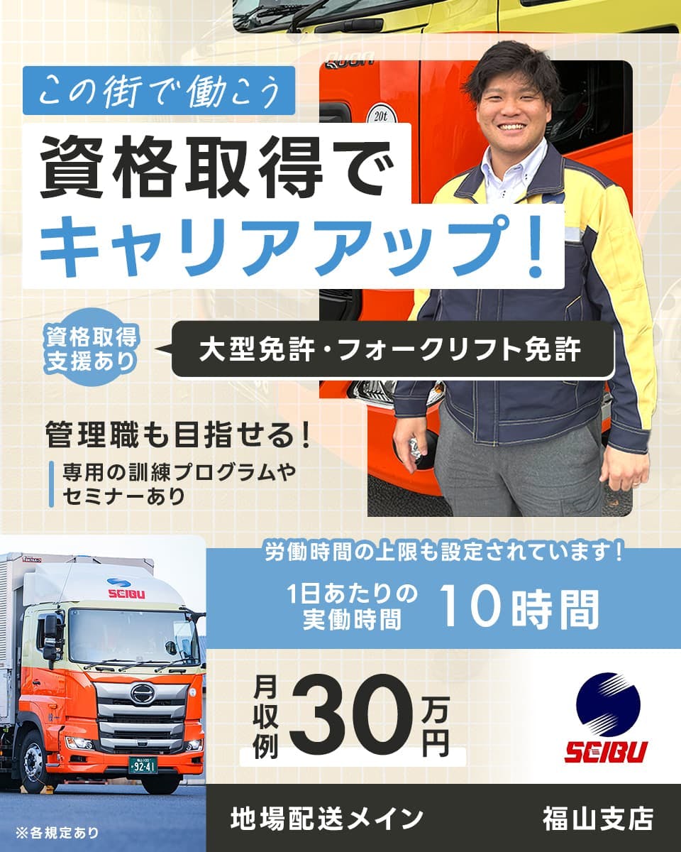 西部運輸株式会社　この街で働こう　資格取得でキャリアアップ！　資格取得支援あり大型免許・フォークリフト免許　管理職も目指せる　専用の訓練プログラムやセミナーあり　労働時間の上限も設定されています　1日あたりの実働時間10時間　月収例２７万円　地場配送メイン　福山支店　※各規定あり