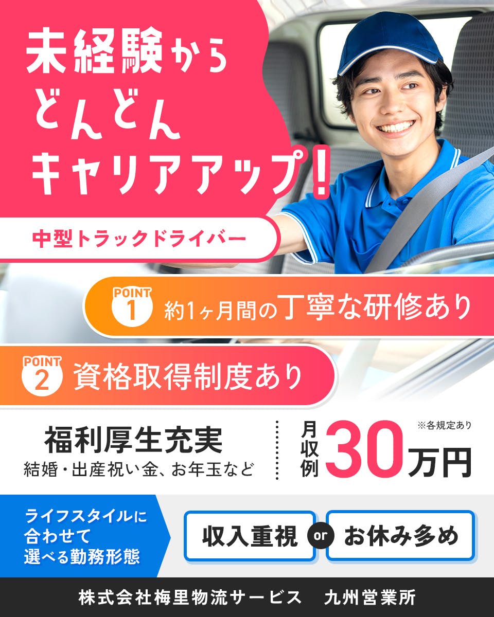 株式会社梅里物流サービス　未経験からどんどんキャリアアップ！　中型トラックドライバー　約1ヶ月間の丁寧な研修あり　資格取得制度あり　月収例30万円　※各規定あり　福利厚生充実　結婚・出産祝い金・お年玉など　ライフスタイルに合わせて選べる勤務形態　収入重視orお休み多め　九州営業所