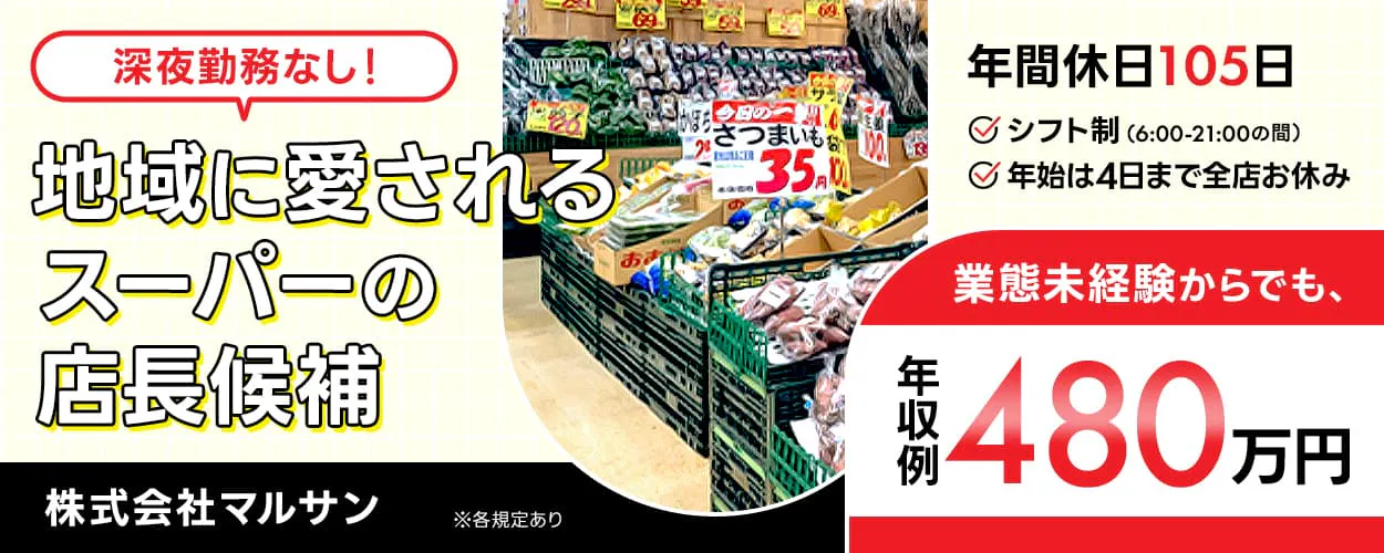 株式会社マルサン 深夜勤務なし 地域に愛されるスーパーの店長候補 年間休日105日 シフト制(6:00-21:00の間) 年始は4日まで全店お休み 業態未経験からでも 年収例480万円 ※各規定あり