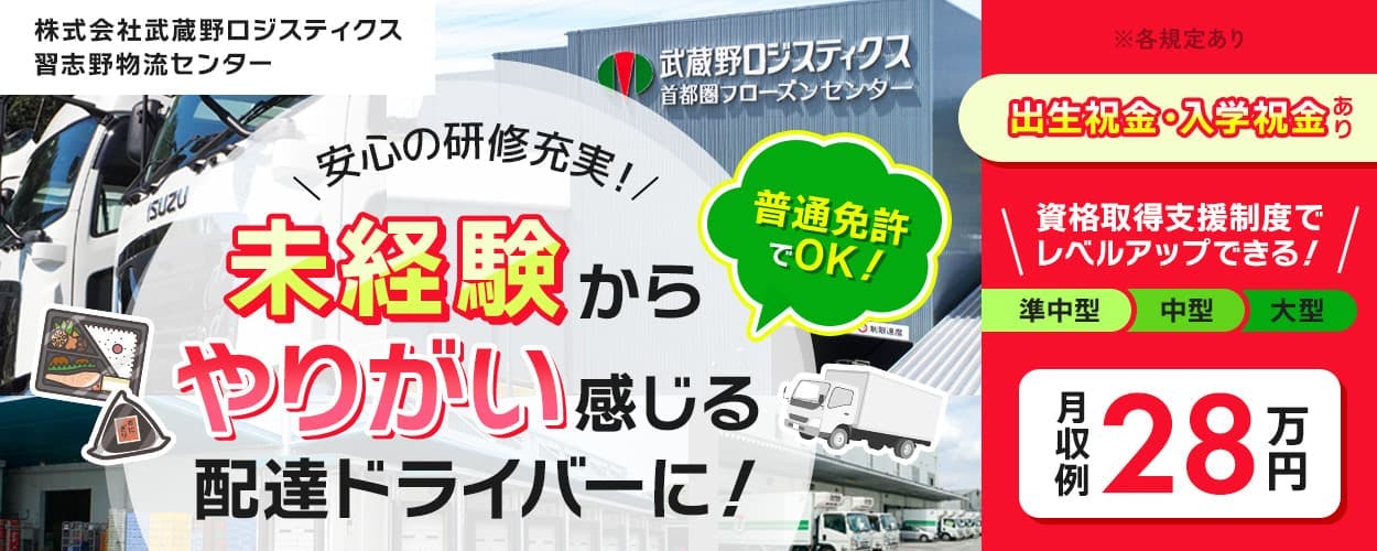 株式会社武蔵野ロジスティクス　習志野物流センター　　安心の研修制度！　未経験からやりがい感じる配達ドライバーに！　普通免許でOK！　資格取得支援制度でレベルアップできる！　準中型　中型　大型　月収例28万円　※各規定あり