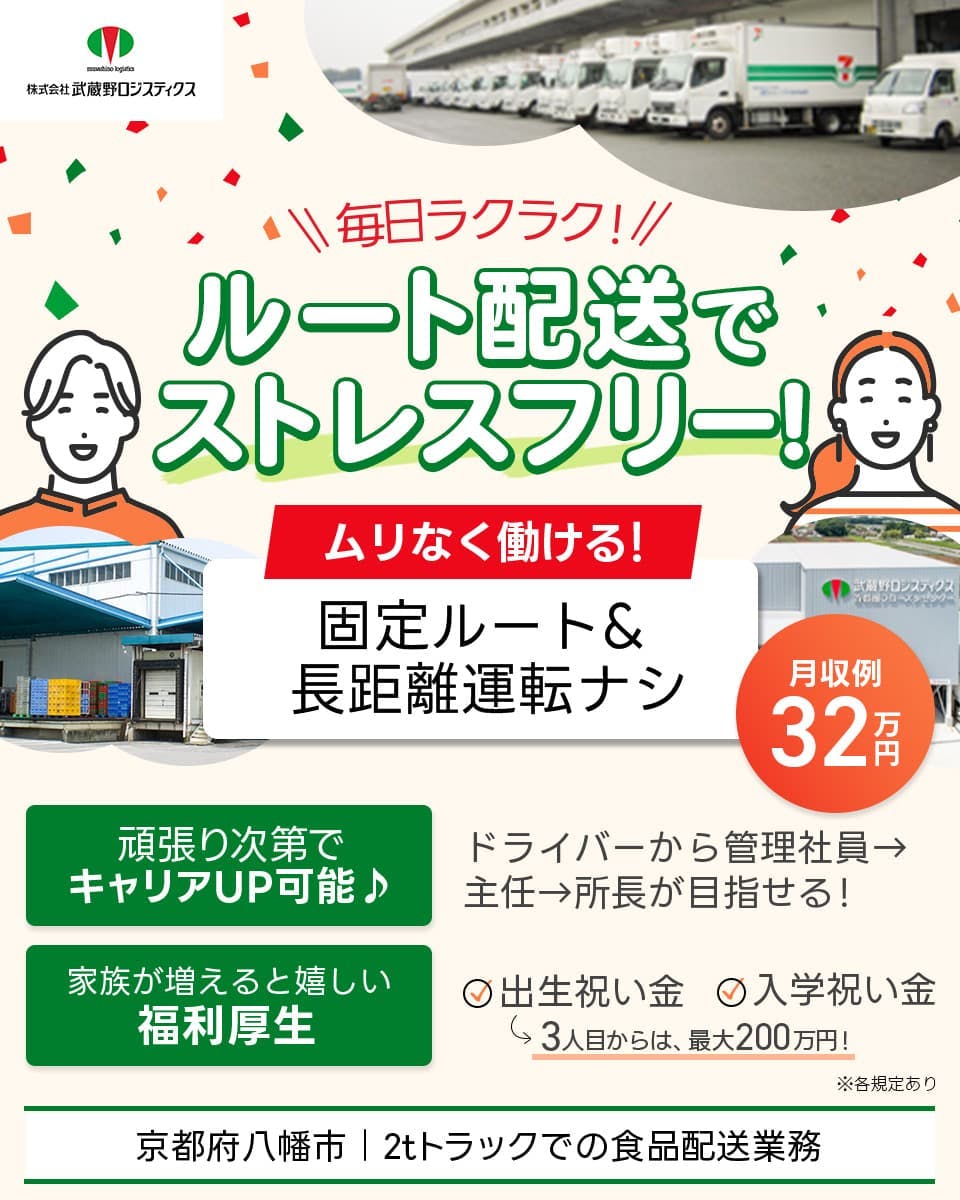 株式会社武蔵野ロジスティクス　毎日ラクラク！　ルート配送でストレスフリー！　2tトラックでの食品配送業務　ムリなく働ける！　固定ルート＆長距離運転ナシ　月収例32万円　頑張り次第でキャリアUP可能♪　ドライバーから管理社員→主任→所長が目指せる！　家族が増えると嬉しい　福利厚生　出生祝い金　入学祝い金　3人目からは最大200万円！　京都府八幡市　※各規定あり