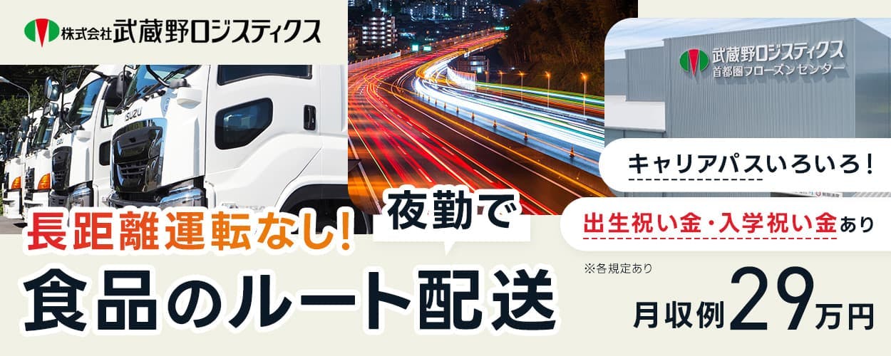 株式会社武蔵野ロジスティクス　長距離運転なし！　夜勤で食品のルート配送　大手コンビニエンスストアのルート配送　出生祝い金・入学祝い金あり　キャリアパスいろいろ！　月収例29万円　※各規定あり