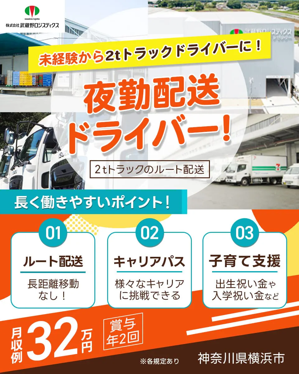 株式会社武蔵野ロジスティクス 未経験から2トントラックドライバーに! 夜勤配送ドライバー! 2トントラックのルート配送 長く働きやすいポイント! ルート配送 長距離移動なし! キャリアパス 様々なキャリアに挑戦できる 子育て支援 出生祝い金や入学祝い金など 月収例32万円 賞与年2回 神奈川県横浜市 ※各規定あり