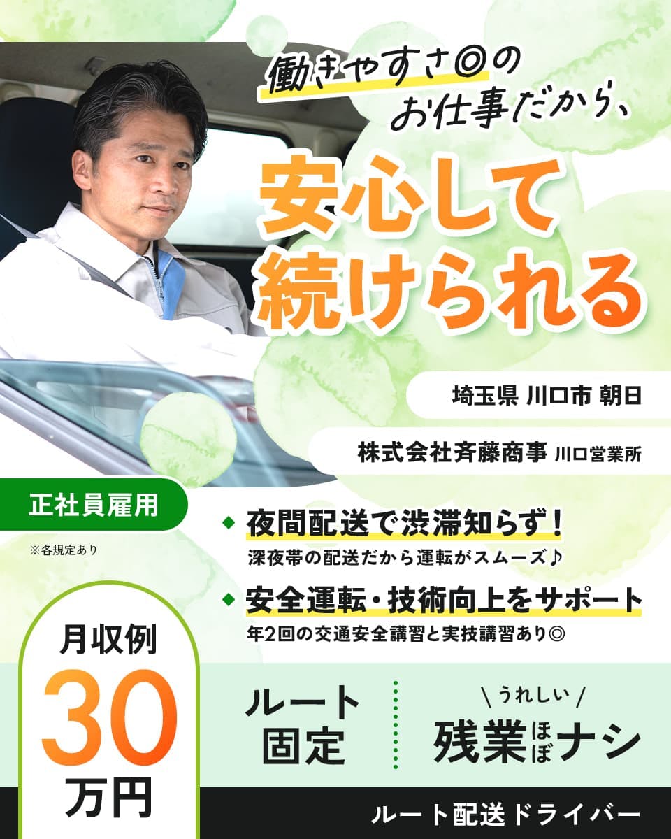 株式会社斉藤商事　働きやすさ◎のお仕事だから　安心して続けられる　川口営業所　月収例30万円　夜間配送で渋滞知らず！　ルート固定＆残業ほぼなし　※各規定あり　埼玉県　川口市　朝日　正社員雇用　夜間帯の配送だから運転がスムーズ　安全運転・技術向上をサポート！　年2回の交通安全講習と実技講習あり　ルート配送ドライバー　