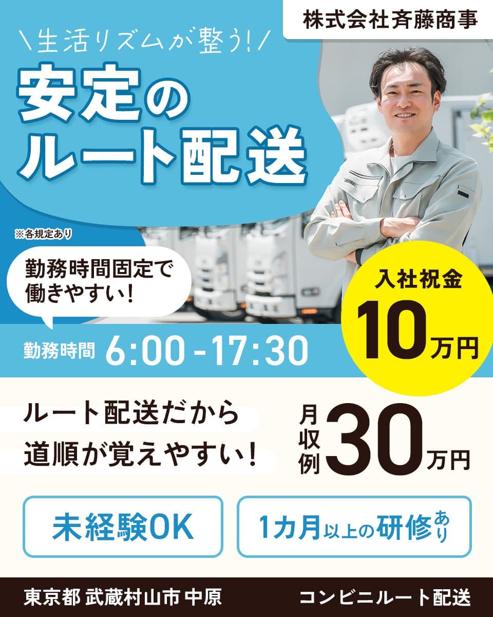 株式会社斉藤商事　生活リズムが整う！安定のルート配送　勤務時間固定で働きやすい！　勤務時間6時から17時半　入社祝い金10万円　ルート配送だから道順が覚えやすい！　月収例：30万円　未経験OK！　1カ月以上の研修あり　東京都武蔵村山市中原　コンビニルート配送　※各規定あり