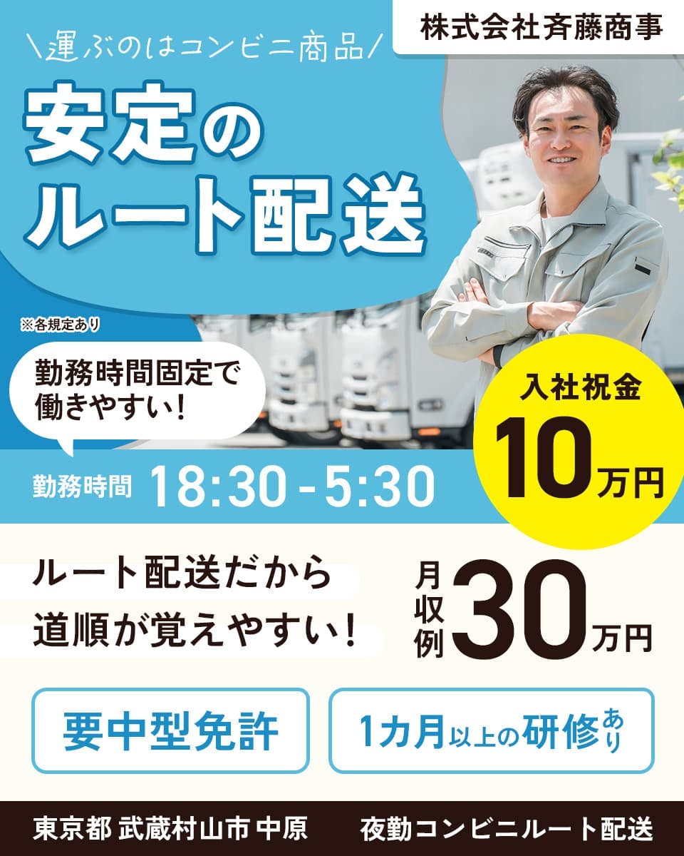 株式会社斉藤商事　運ぶのはコンビニ商品　安定のルート配送　勤務時間固定で働きやすい！　勤務時間18時半から5時半　入社祝い金10万円　ルート配送だから道順が覚えやすい！　月収例30万円　要中型免許　1カ月以上の研修あり　東京都武蔵村山市中原　夜勤コンビニルート配送　※各規定あり