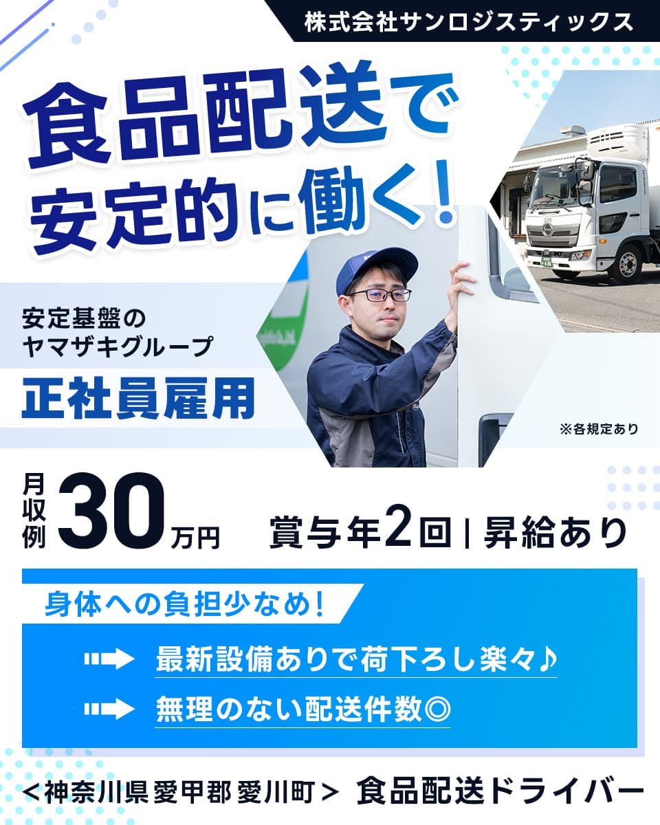 株式会社サンロジスティックス　食品配送で安定的に働く！　安定基盤のヤマザキグループ　正社員雇用　月収例：30万円　賞与年2回　昇給あり　身体への負担少なめ！　最新設備ありで荷下ろし楽々　無理のない配送件数　神奈川県　愛甲郡　愛川町　食品配送ドライバー　※各規定あり