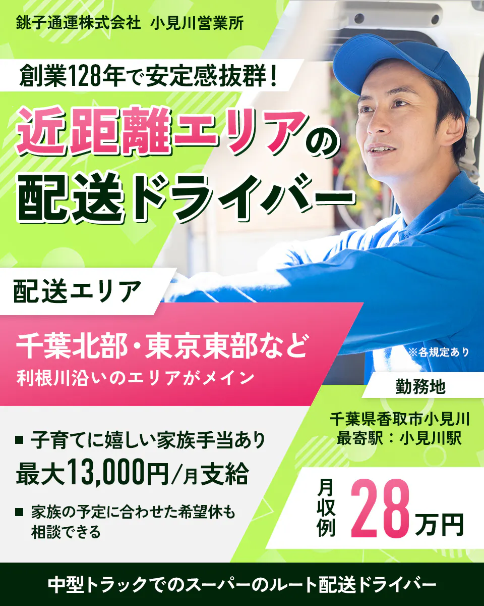 銚子通運株式会社　小見川営業所　創業128年で安定感抜群！　近距離エリアの配送ドライバー　配送エリア　千葉北部・東京東部など利根川添いのエリアがメイン　※各規定あり　子育てに嬉しい家族手当あり　最大13000円　月支給　家族の予定に合わせた希望休も相談できる　月収例28万円　中型トラックでのスーパーのルート配送ドライバー