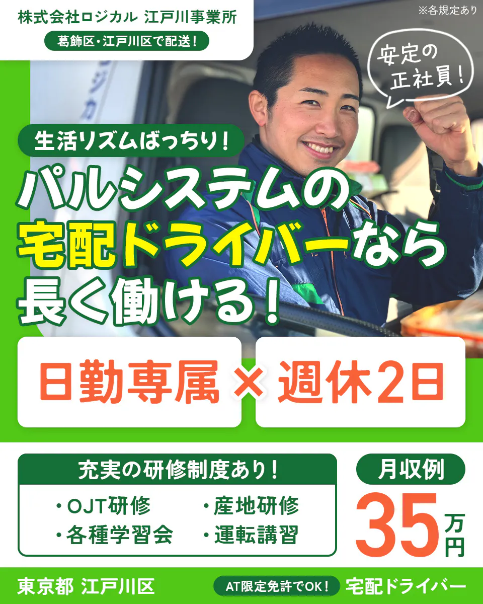 株式会社ロジカル 江戸川事業所 葛飾区・江戸川区で配送! 生活リズムばっちり!パルシステムの宅配ドライバーなら長く働ける! 安定の正社員! 日勤専属×週休2日 充実の研修制度あり!|OJT研修 産地研修 各種学習会 運転講習 月収例35万円 東京都江戸川区 AT限定免許でOK!|宅配ドライバー ※各規定あり