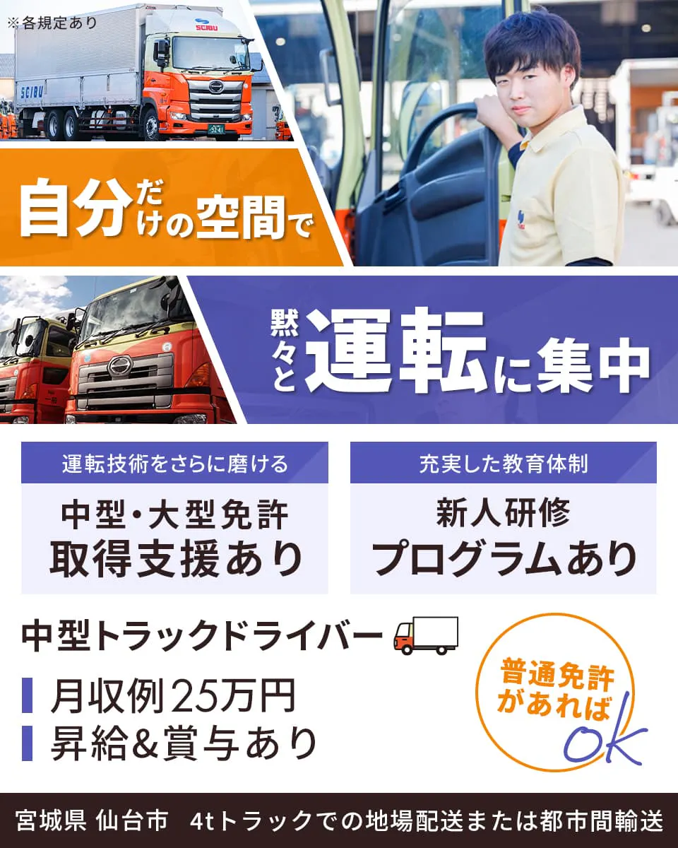東北西部運輸株式会社　自分だけの空間で黙々と運転に集中　普通免許があればOK　宮城県　仙台市　中型トラックドライバー　運転技術をさらに磨ける　中型・大型免許取得支援あり　充実した教育体制　新人研修プログラムあり　月収例25万円　昇給＆賞与あり　4tトラックでの地場配送または都市間輸送　※各規定あり