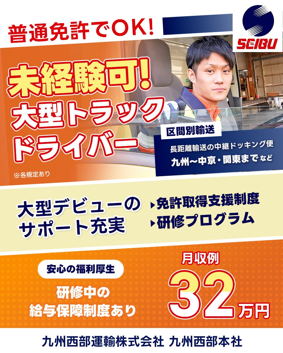 九州西部運輸株式会社 普通免許でOK！　未経験可！大型トラックドライバー　配送エリア　九州から中京・関東までなど　大型デビューのサポート充実　免許取得支援制度　研修うろグラム　安心の福利厚生　給与保証制度あり　月収例32万円　九州西部本社　※各規定あり