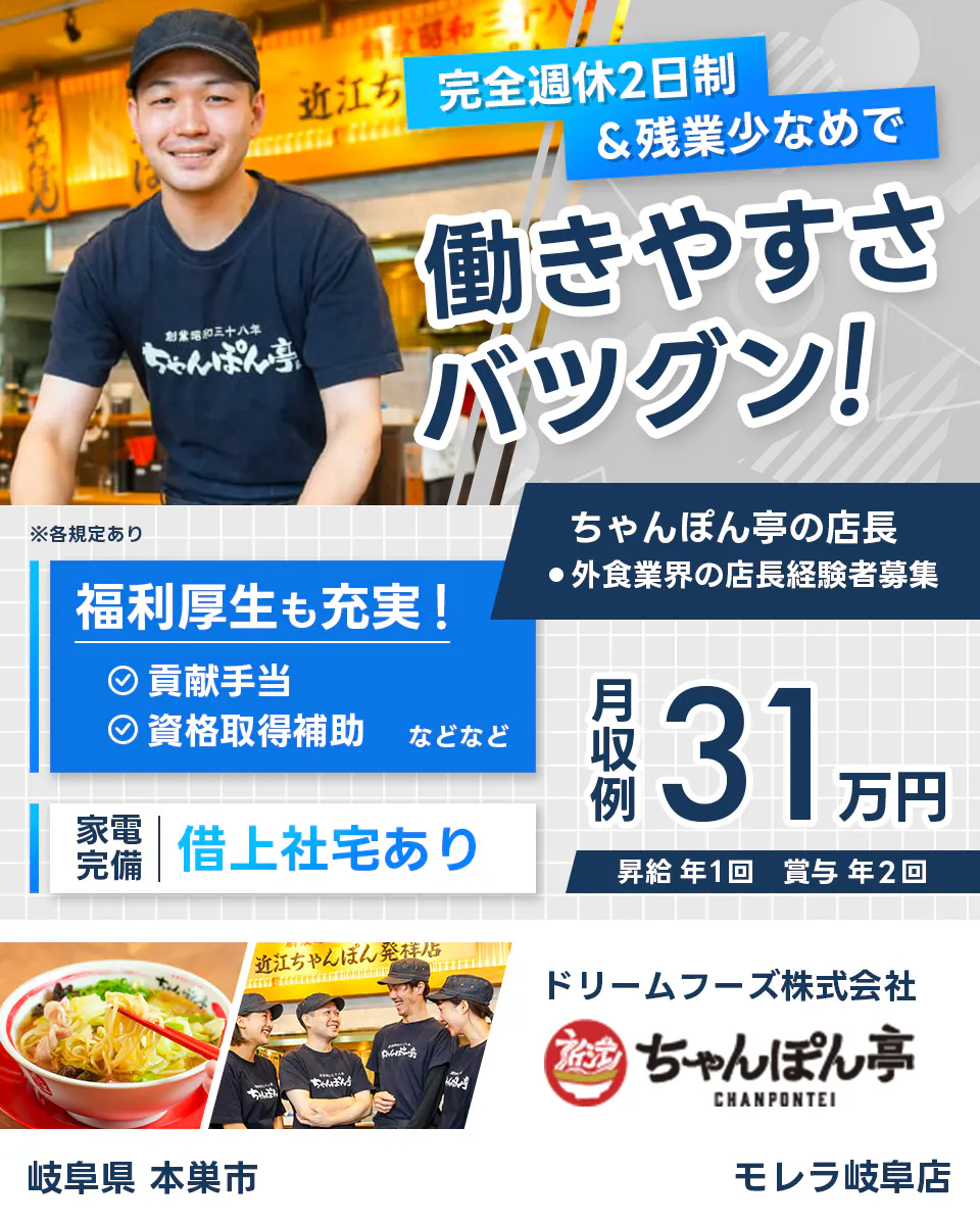 ドリームフーズ株式会社 完全週休2日制&全業少なめで働きやすさバツグン! ちゃんぽん亭の店長 外食業界の店長経験者募集 ※各規定あり 岐阜県本巣市 モレラ岐阜店 福利厚生も充実 貢献手当 資格取得補助など 家電完備 借り上げ社宅あり 月収例31万円 昇給年1回 賞与年2回