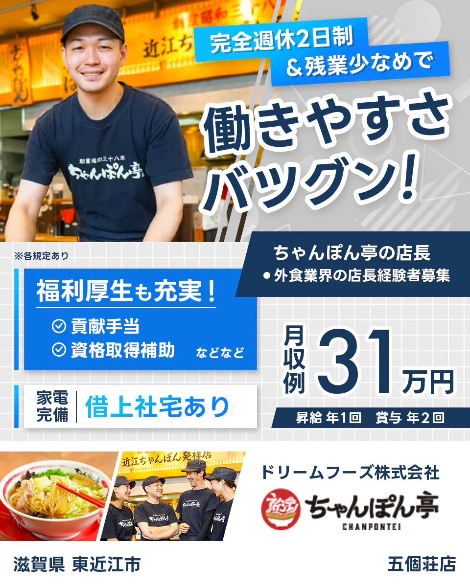 ドリームフーズ株式会社 完全週休2日制&全業少なめで働きやすさバツグン! ちゃんぽん亭の店長 外食業界の店長経験者募集 福利厚生も充実 貢献手当 資格取得補助など 家電完備 借り上げ社宅あり 月収例31万円 昇給年1回 賞与年2回 ※各規定あり五個荘店 滋賀県 東近江市