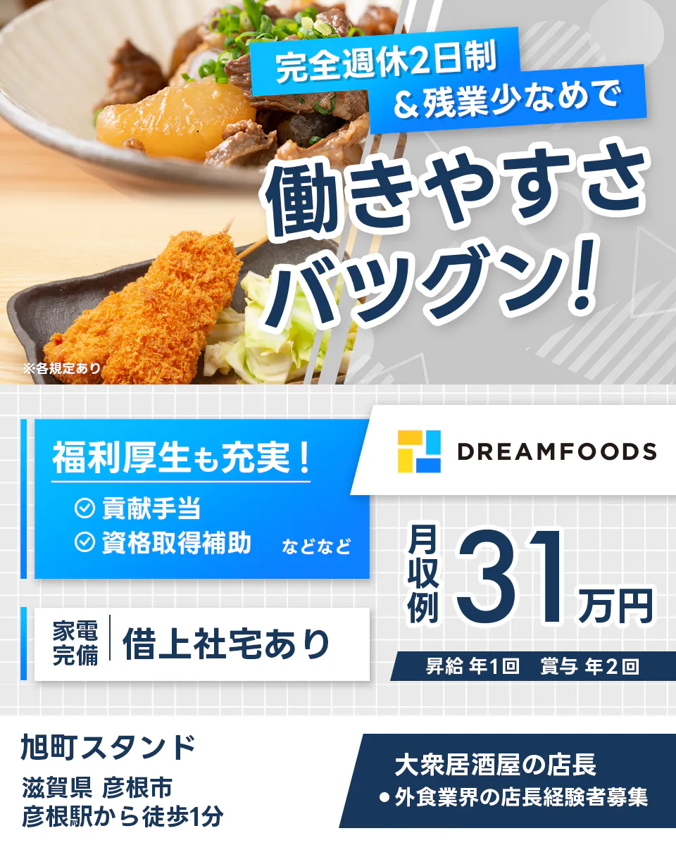 ドリームフーズ株式会社　完全週休2日制＆全業少なめで働きやすさバツグン！　大衆居酒屋の店長　外食業界の店長経験者募集　※各規定あり　滋賀県彦根市　旭町スタンド　福利厚生も充実　貢献手当　資格取得補助など　家電完備　借り上げ社宅あり　　月収例３１万円　昇給年１回　賞与年２回
