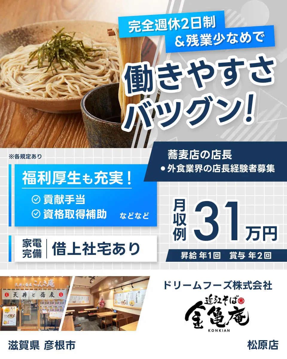 ドリームフーズ株式会社 完全週休2日制&全業少なめで働きやすさバツグン! 蕎麦店の店長 外食業界の店長経験者募集 ※各規定あり 滋賀県彦根市 松原店 福利厚生も充実 貢献手当 資格取得補助など 家電完備 借り上げ社宅あり 月収例31万円 昇給年1回 賞与年2回
