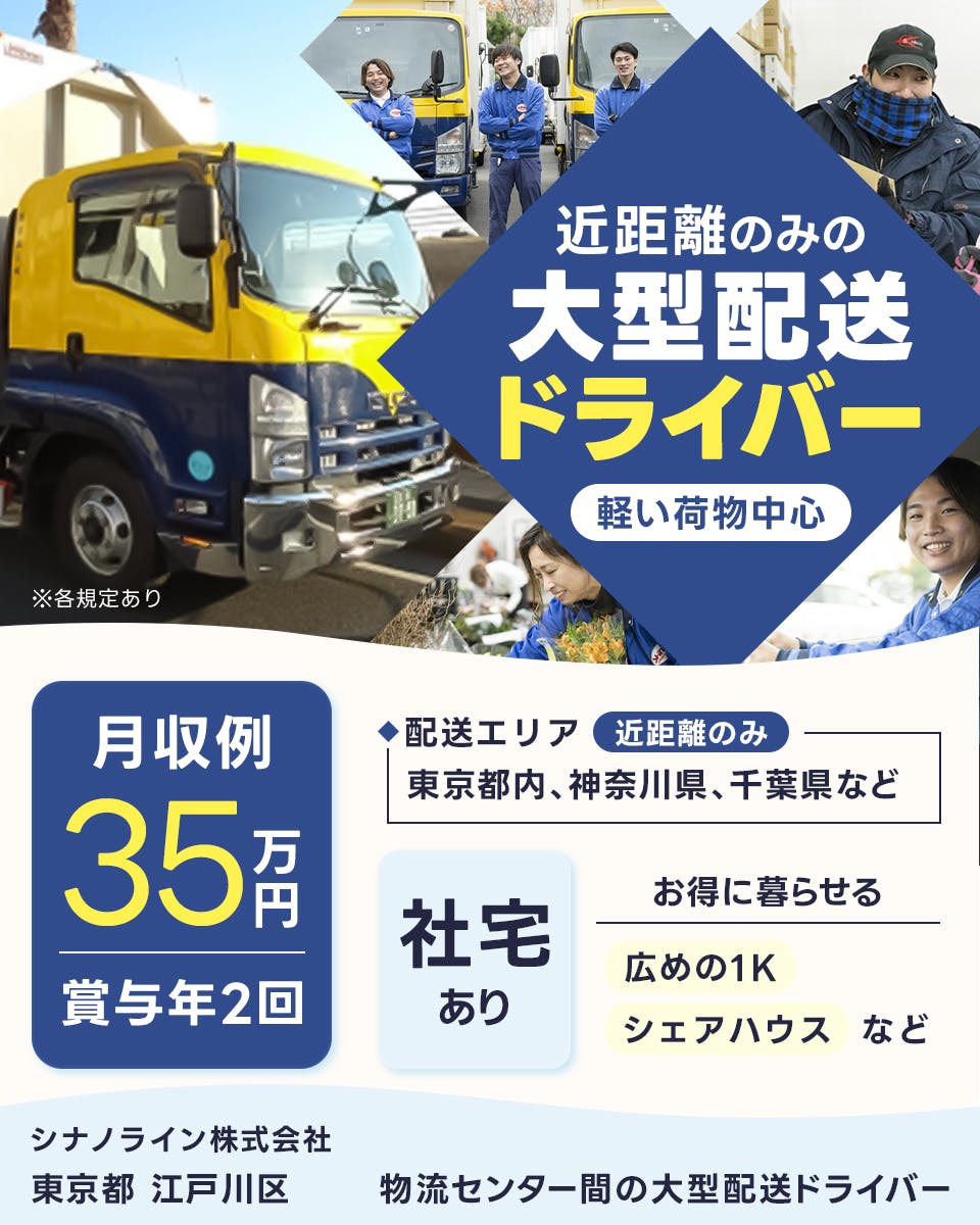 シナノライン株式会社　近距離のみの大型配送ドライバー　軽い荷物中心　月収例35万円　賞与年2回　配送エリア　近距離のみ　東京都内・神奈川県・千葉県など　社宅あり　お得に暮らせる　広めの1K・シェアハウスなど　東京都　江戸川区　物流センター間の大型配送ドライバー　※各規定あり