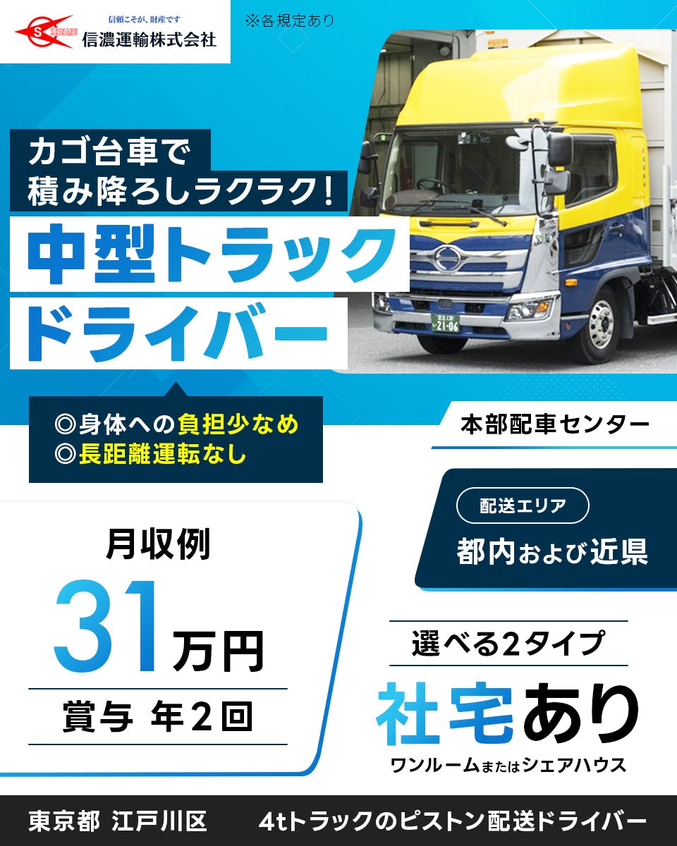 信濃運輸株式会社 本部配車センター　カゴ台車で積み下ろしラクラク　中型トラックドライバー　身体への負担少なめ　長距離運転なし　月収例31万円　賞与年2回　配送エリア　都内及び近県　選べる2タイプ　社宅あり　ワンルームまたはシェアハウス　4tトラックのピストン配送ドライバー　東京都　江戸川区　本部配車センター　※各規定あり