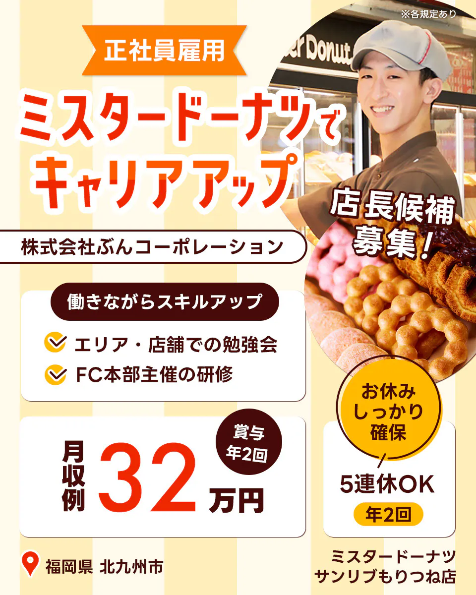 株式会社ぶんコーポレーション ミスタードーナツでキャリアアップ 正社員雇用 店長候補募集 働きながらキャリアアップ エリア・店舗での勉強会 FC本部主催の研修 月収例32万円 賞与年2回 ミスタードーナツくりえいと宗像店 5連休OK 年2回 お休みしっかり確保 ※各規定あり 福岡県 北九州市 サンリブもりつね店