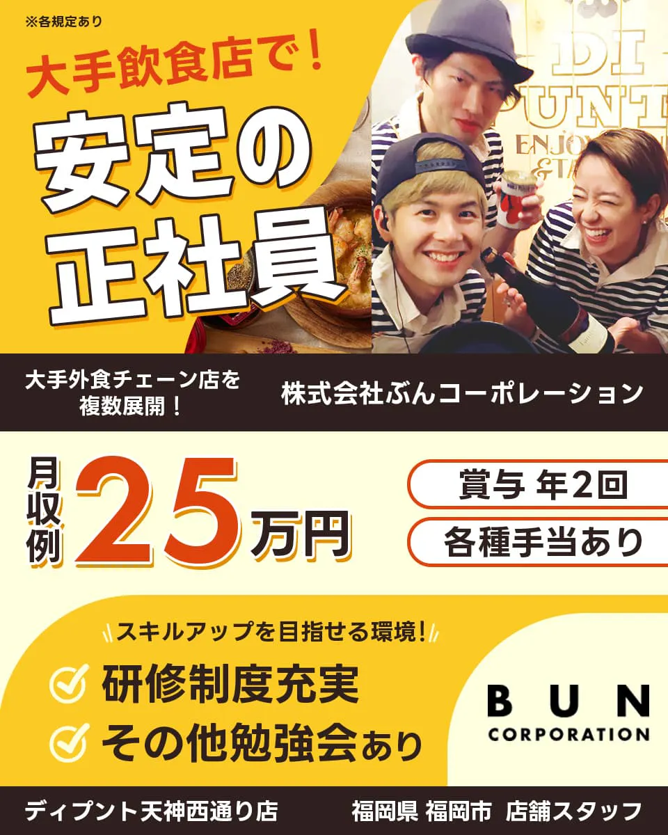 株式会社ぶんコーポレーション　大手飲食店で！　安定の正社員　大手外食チェーンを複数展開！　月収例25万円　賞与2回・各種手当あり　※各規定あり　スキルアップを目指せる環境！　研修制度充実　その他勉強会あり　BUN CORPORATION　ディプント天神西通り店　福岡県福岡市　店舗スタッフ