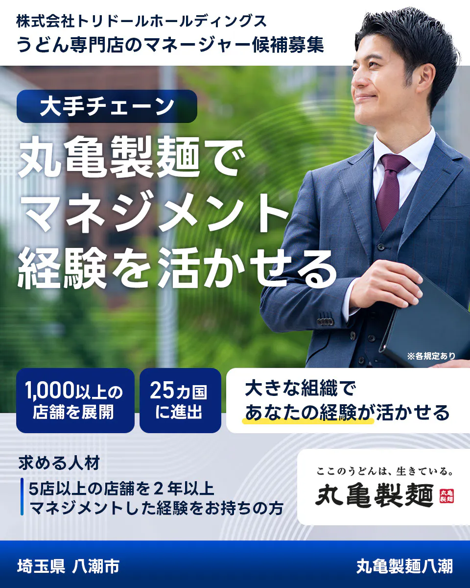株式会社トリドールホールディングス　うどん専門店のマネージャー候補募集　大手チェーン丸亀製麺でマネジメント経験を活かせる　１０００以上の店舗を展開　２５カ国に進出　大きな組織であなたの経験が活かせる　求める人材　５店舗以上を２年以上マネジメントした経験をお持ちの方　ここのうどんは生きている丸亀製麺　丸亀製麺八潮埼玉県 八潮市
