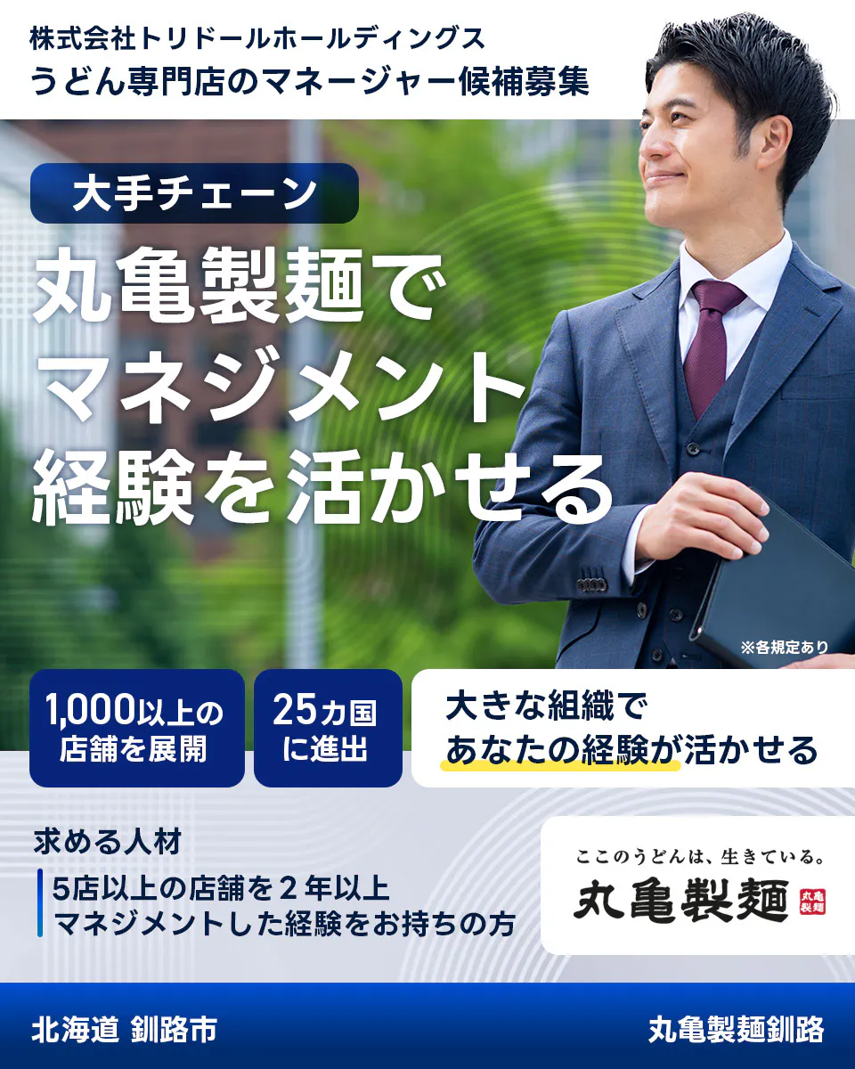 株式会社トリドールホールディングス　うどん専門店のマネージャー候補募集　大手チェーン丸亀製麺でマネジメント経験を活かせる　１０００以上の店舗を展開　２５カ国に進出　大きな組織であなたの経験が活かせる　求める人材　５店舗以上を２年以上マネジメントした経験をお持ちの方　ここのうどんは生きている丸亀製麺　丸亀製麺釧路北海道 釧路市
