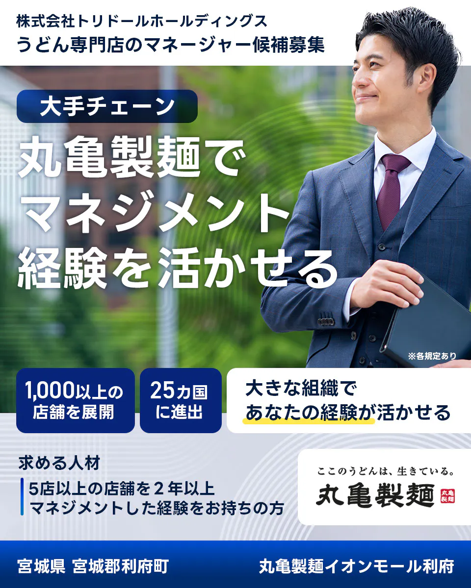 株式会社トリドールホールディングス　うどん専門店のマネージャー候補募集　大手チェーン丸亀製麺でマネジメント経験を活かせる　１０００以上の店舗を展開　２５カ国に進出　大きな組織であなたの経験が活かせる　求める人材　５店舗以上を２年以上マネジメントした経験をお持ちの方　ここのうどんは生きている丸亀製麺　丸亀製麺イオンモール利府宮城県 宮城郡利府町