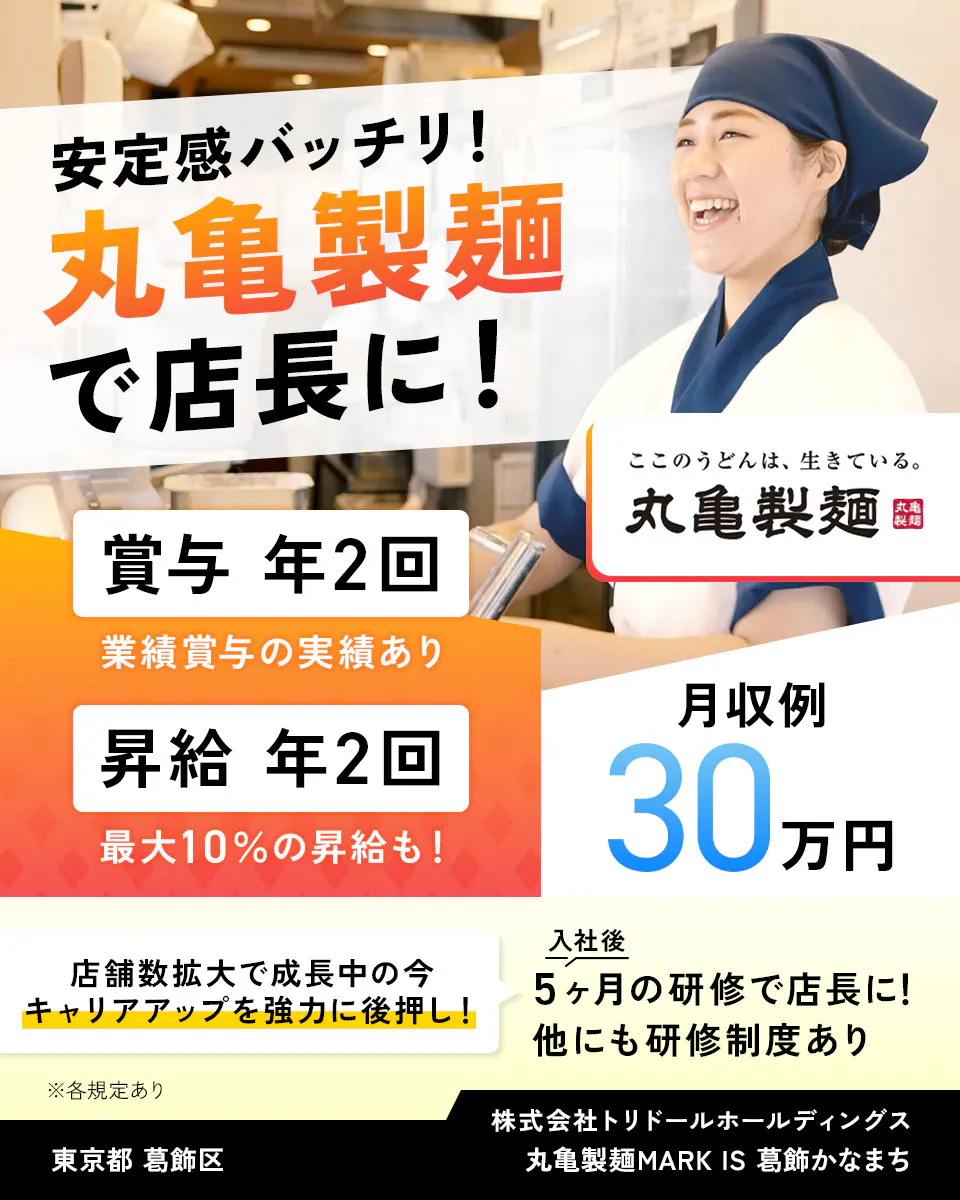株式会社トリドールホールディングス 安定感バッチリ 丸亀製麺で店長に 賞与年2回 業績賞与の実績あり 賞与年2回 最大10%の昇給も 月収例30万円 丸亀製麺 店舗数拡大で成長中の今、キャリアアップを強力に後押し 入社後5ヶ月の研修で店長に 他にも研修制度あり ※各規定あり